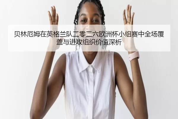 贝林厄姆在英格兰队二零二六欧洲杯小组赛中全场覆盖与进攻组织价值深析