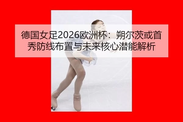 德国女足2026欧洲杯：朔尔茨或首秀防线布置与未来核心潜能解析